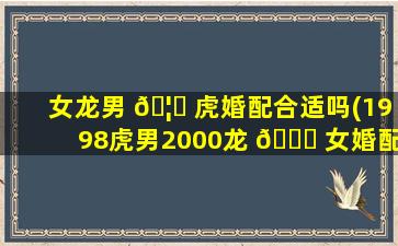 女龙男 🦋 虎婚配合适吗(1998虎男2000龙 🕊 女婚配)